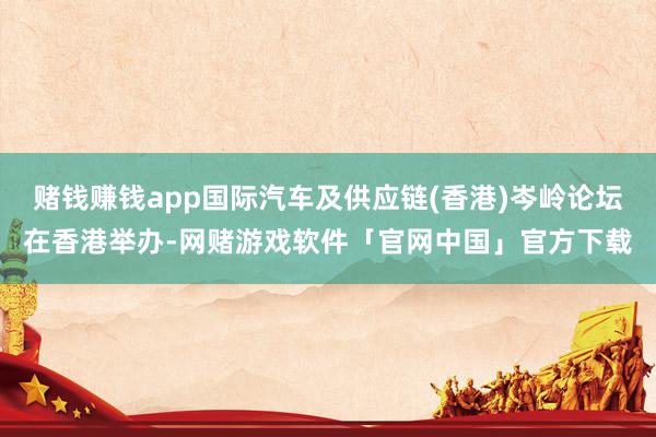 赌钱赚钱app国际汽车及供应链(香港)岑岭论坛在香港举办-网赌游戏软件「官网中国」官方下载