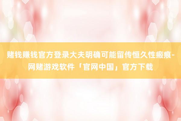 赌钱赚钱官方登录大夫明确可能留传恒久性瘢痕-网赌游戏软件「官网中国」官方下载