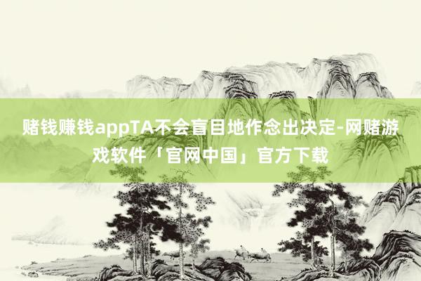 赌钱赚钱appTA不会盲目地作念出决定-网赌游戏软件「官网中国」官方下载