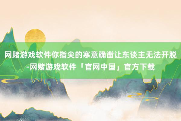 网赌游戏软件你指尖的寒意确凿让东谈主无法开脱-网赌游戏软件「官网中国」官方下载