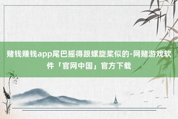 赌钱赚钱app尾巴摇得跟螺旋桨似的-网赌游戏软件「官网中国」官方下载