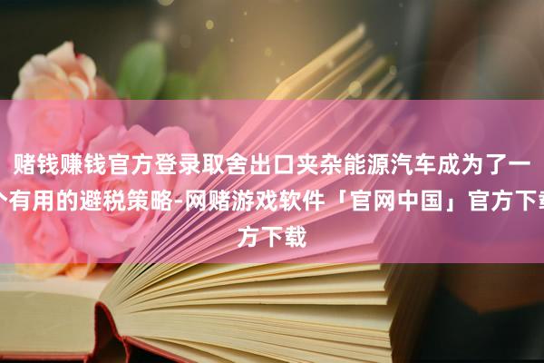赌钱赚钱官方登录取舍出口夹杂能源汽车成为了一个有用的避税策略-网赌游戏软件「官网中国」官方下载
