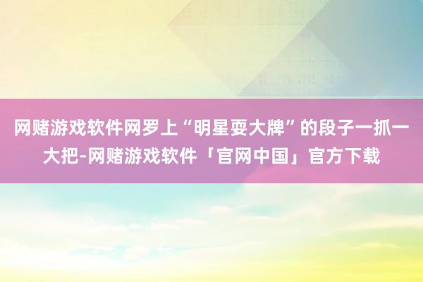 网赌游戏软件网罗上“明星耍大牌”的段子一抓一大把-网赌游戏软件「官网中国」官方下载