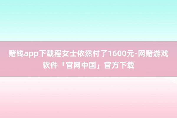 赌钱app下载程女士依然付了1600元-网赌游戏软件「官网中国」官方下载