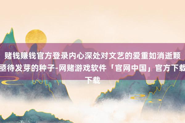 赌钱赚钱官方登录内心深处对文艺的爱重如消逝颗亟待发芽的种子-网赌游戏软件「官网中国」官方下载