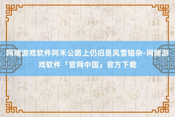 网赌游戏软件阿禾公路上仍旧是风雪错杂-网赌游戏软件「官网中国」官方下载