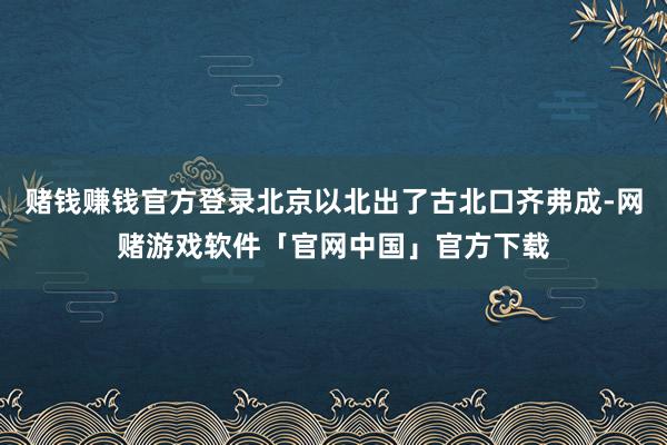 赌钱赚钱官方登录北京以北出了古北口齐弗成-网赌游戏软件「官网中国」官方下载