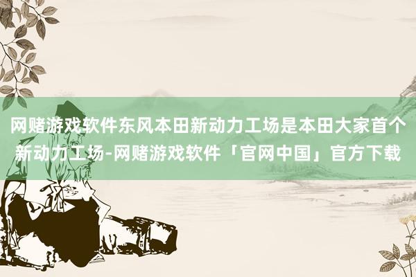 网赌游戏软件东风本田新动力工场是本田大家首个新动力工场-网赌游戏软件「官网中国」官方下载