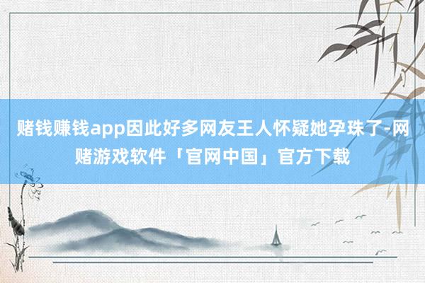 赌钱赚钱app因此好多网友王人怀疑她孕珠了-网赌游戏软件「官网中国」官方下载
