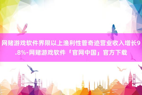 网赌游戏软件界限以上渔利性管奇迹营业收入增长9.8%-网赌游戏软件「官网中国」官方下载