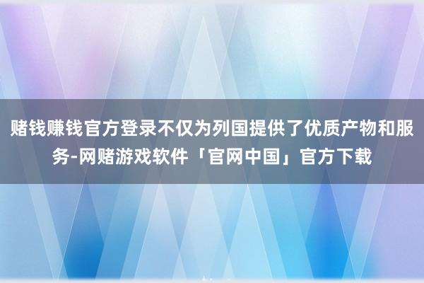 赌钱赚钱官方登录不仅为列国提供了优质产物和服务-网赌游戏软件「官网中国」官方下载