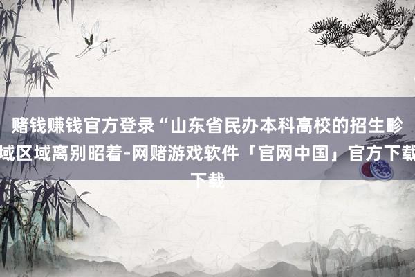 赌钱赚钱官方登录“山东省民办本科高校的招生畛域区域离别昭着-网赌游戏软件「官网中国」官方下载