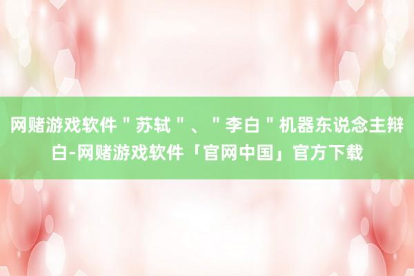 网赌游戏软件＂苏轼＂、＂李白＂机器东说念主辩白-网赌游戏软件「官网中国」官方下载