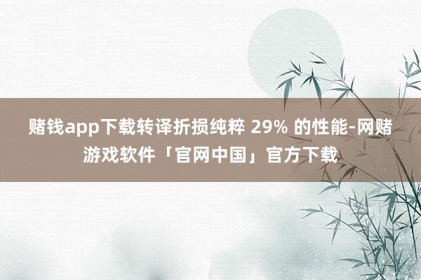 赌钱app下载转译折损纯粹 29% 的性能-网赌游戏软件「官网中国」官方下载
