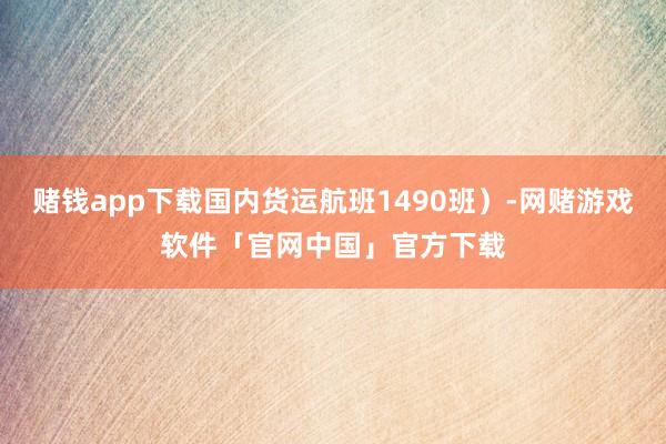 赌钱app下载国内货运航班1490班）-网赌游戏软件「官网中国」官方下载
