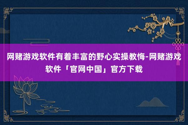 网赌游戏软件有着丰富的野心实操教悔-网赌游戏软件「官网中国」官方下载