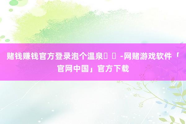 赌钱赚钱官方登录泡个温泉♨️-网赌游戏软件「官网中国」官方下载