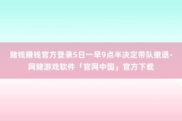 赌钱赚钱官方登录5日一早9点半决定带队撤退-网赌游戏软件「官网中国」官方下载
