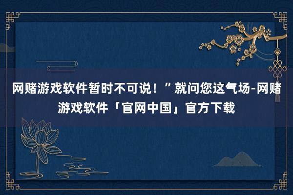 网赌游戏软件暂时不可说！”就问您这气场-网赌游戏软件「官网中国」官方下载