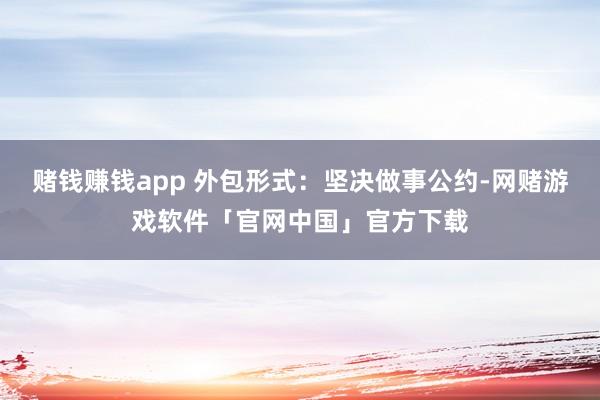 赌钱赚钱app 外包形式：坚决做事公约-网赌游戏软件「官网中国」官方下载