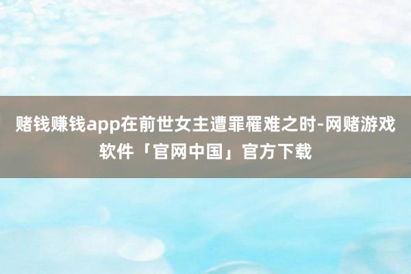 赌钱赚钱app在前世女主遭罪罹难之时-网赌游戏软件「官网中国」官方下载