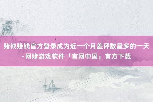 赌钱赚钱官方登录成为近一个月差评数最多的一天-网赌游戏软件「官网中国」官方下载