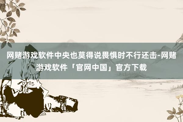 网赌游戏软件中央也莫得说畏惧时不行还击-网赌游戏软件「官网中国」官方下载