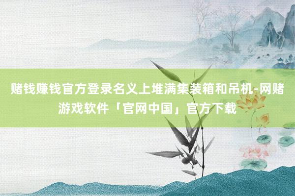 赌钱赚钱官方登录名义上堆满集装箱和吊机-网赌游戏软件「官网中国」官方下载