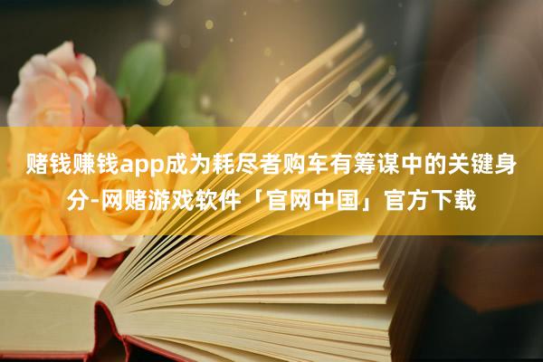 赌钱赚钱app成为耗尽者购车有筹谋中的关键身分-网赌游戏软件「官网中国」官方下载