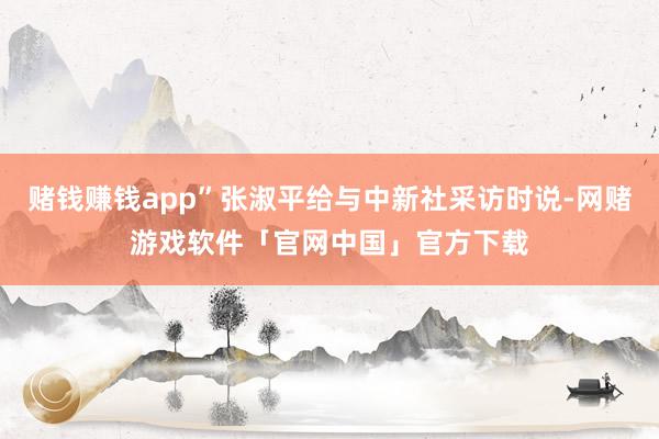 赌钱赚钱app”张淑平给与中新社采访时说-网赌游戏软件「官网中国」官方下载