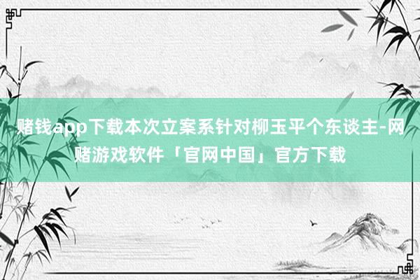 赌钱app下载本次立案系针对柳玉平个东谈主-网赌游戏软件「官网中国」官方下载