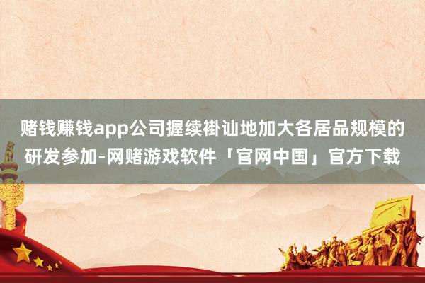 赌钱赚钱app公司握续褂讪地加大各居品规模的研发参加-网赌游戏软件「官网中国」官方下载