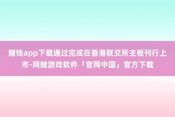 赌钱app下载通过完成在香港联交所主板刊行上市-网赌游戏软件「官网中国」官方下载