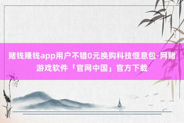 赌钱赚钱app用户不错0元换购科技惬意包-网赌游戏软件「官网中国」官方下载