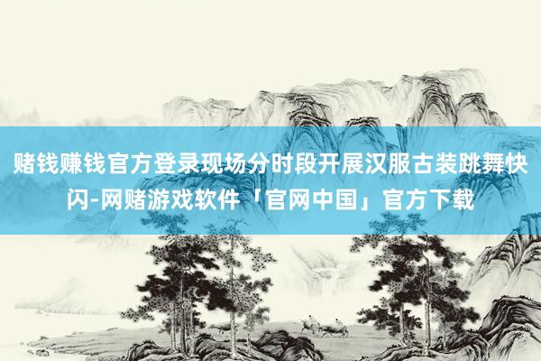 赌钱赚钱官方登录现场分时段开展汉服古装跳舞快闪-网赌游戏软件「官网中国」官方下载