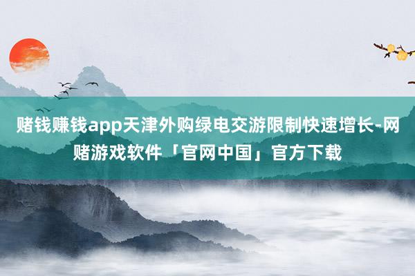 赌钱赚钱app天津外购绿电交游限制快速增长-网赌游戏软件「官网中国」官方下载