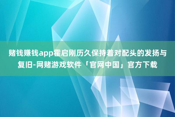 赌钱赚钱app霍启刚历久保持着对配头的发扬与复旧-网赌游戏软件「官网中国」官方下载