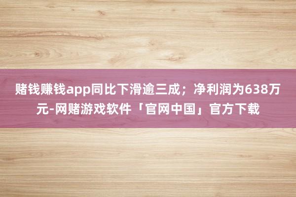 赌钱赚钱app同比下滑逾三成；净利润为638万元-网赌游戏软件「官网中国」官方下载