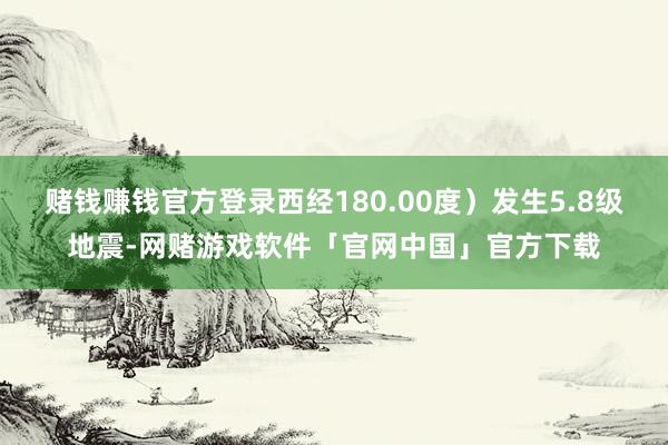 赌钱赚钱官方登录西经180.00度）发生5.8级地震-网赌游戏软件「官网中国」官方下载