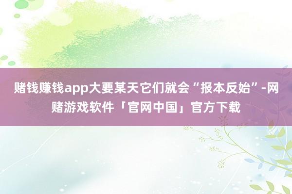 赌钱赚钱app大要某天它们就会“报本反始”-网赌游戏软件「官网中国」官方下载