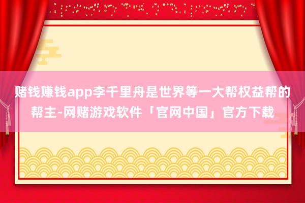 赌钱赚钱app李千里舟是世界等一大帮权益帮的帮主-网赌游戏软件「官网中国」官方下载