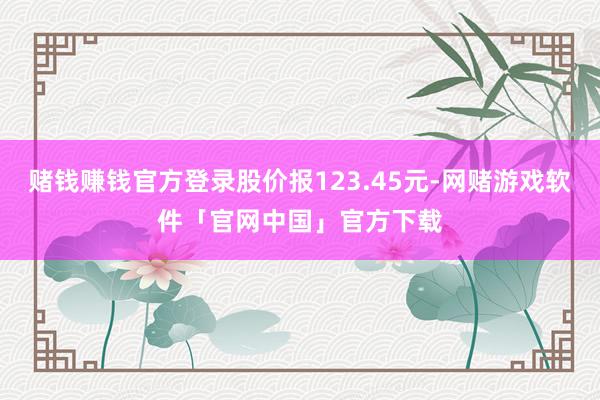 赌钱赚钱官方登录股价报123.45元-网赌游戏软件「官网中国」官方下载