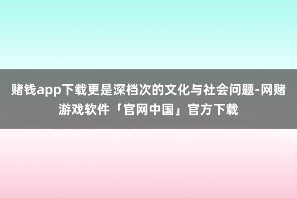 赌钱app下载更是深档次的文化与社会问题-网赌游戏软件「官网中国」官方下载