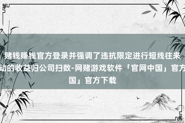 赌钱赚钱官方登录并强调了违抗限定进行短线往来等行动的收益归公司扫数-网赌游戏软件「官网中国」官方下载