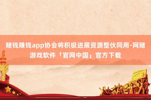 赌钱赚钱app协会将积极进展资源整伙同用-网赌游戏软件「官网中国」官方下载