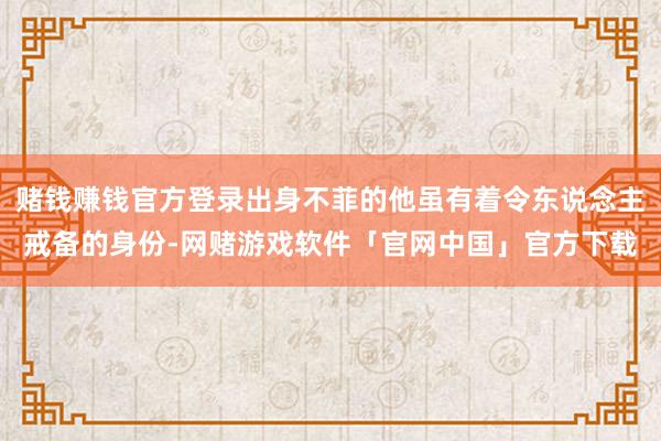 赌钱赚钱官方登录出身不菲的他虽有着令东说念主戒备的身份-网赌游戏软件「官网中国」官方下载