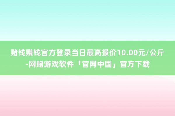 赌钱赚钱官方登录当日最高报价10.00元/公斤-网赌游戏软件「官网中国」官方下载