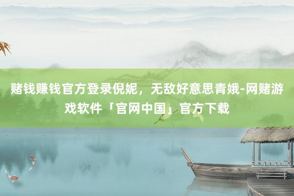 赌钱赚钱官方登录倪妮，无敌好意思青娥-网赌游戏软件「官网中国」官方下载