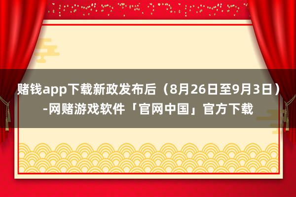 赌钱app下载新政发布后（8月26日至9月3日）-网赌游戏软件「官网中国」官方下载