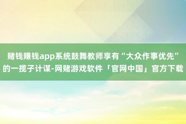 赌钱赚钱app系统鼓舞教师享有“大众作事优先”的一揽子计谋-网赌游戏软件「官网中国」官方下载